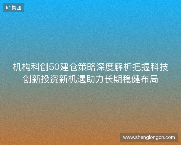 机构科创50建仓策略深度解析把握科技创新投资新机遇助力长期稳健布局
