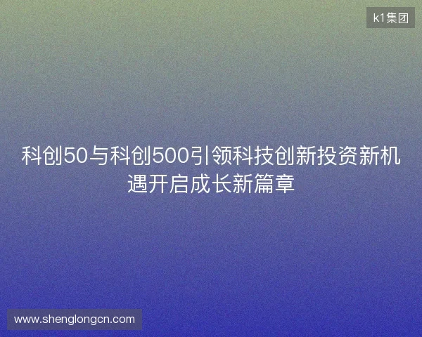 科创50与科创500引领科技创新投资新机遇开启成长新篇章 科创50与科创500引领科技创新投资新机遇开启成长新篇章