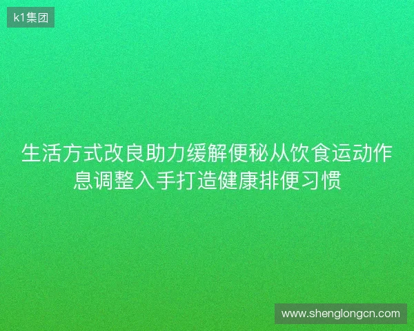 生活方式改良助力缓解便秘从饮食运动作息调整入手打造健康排便习惯