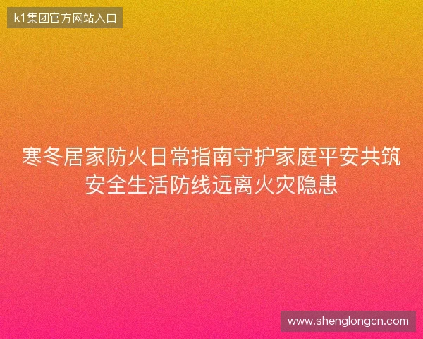 寒冬居家防火日常指南守护家庭平安共筑安全生活防线远离火灾隐患