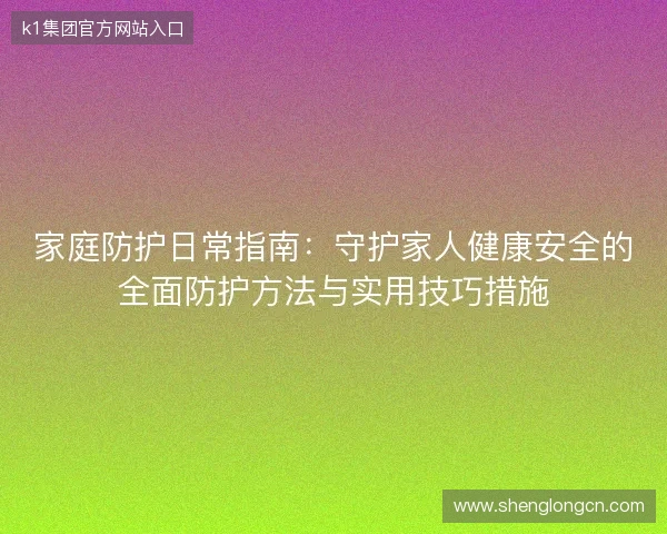 家庭防护日常指南：守护家人健康安全的全面防护方法与实用技巧措施